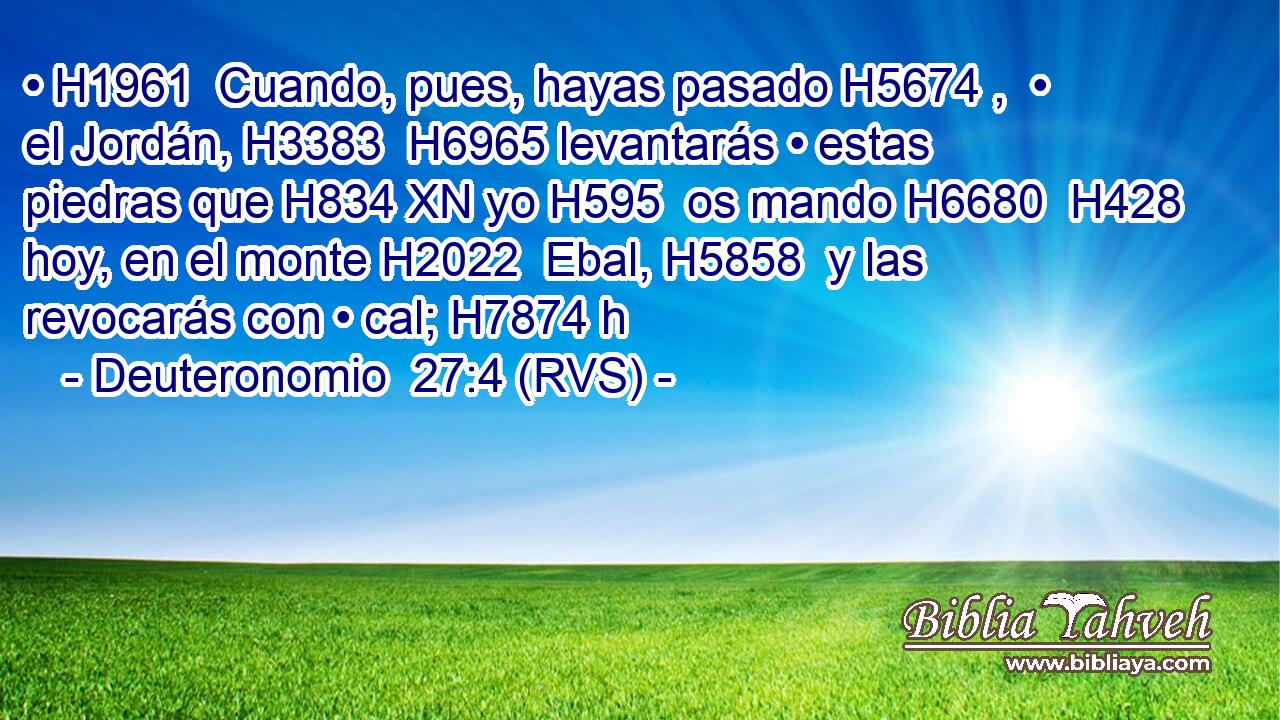• H1961  Cuando, pues, hayas pasado H5674 ,  • el Jordán, H3383  H6965 levantarás • estas piedras que H834 XN yo H595  os mando H6680  H428 hoy, en el monte H2022  Ebal, H5858  y las revocarás con • cal; H7874 h 