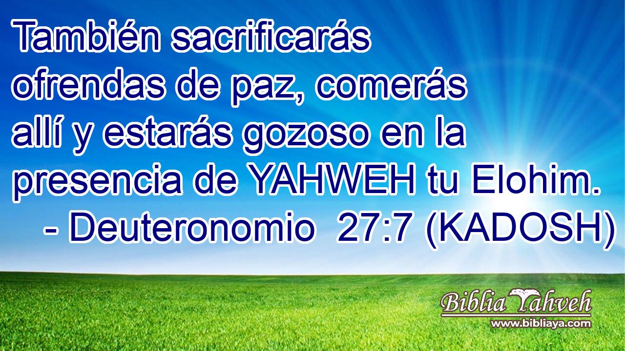  También sacrificarás ofrendas de paz, comerás allí y estarás gozoso en la presencia de YAHWEH tu Elohim. 