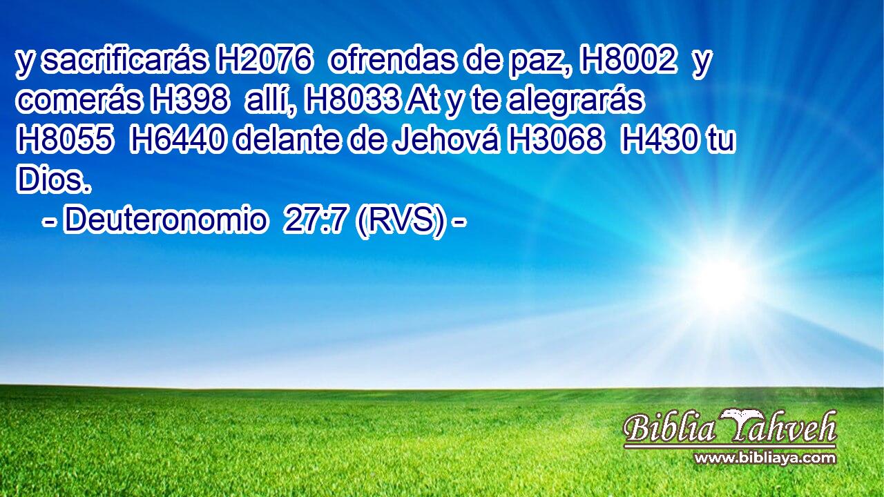 y sacrificarás H2076  ofrendas de paz, H8002  y comerás H398  allí, H8033 At y te alegrarás H8055  H6440 delante de Jehová H3068  H430 tu Dios. 