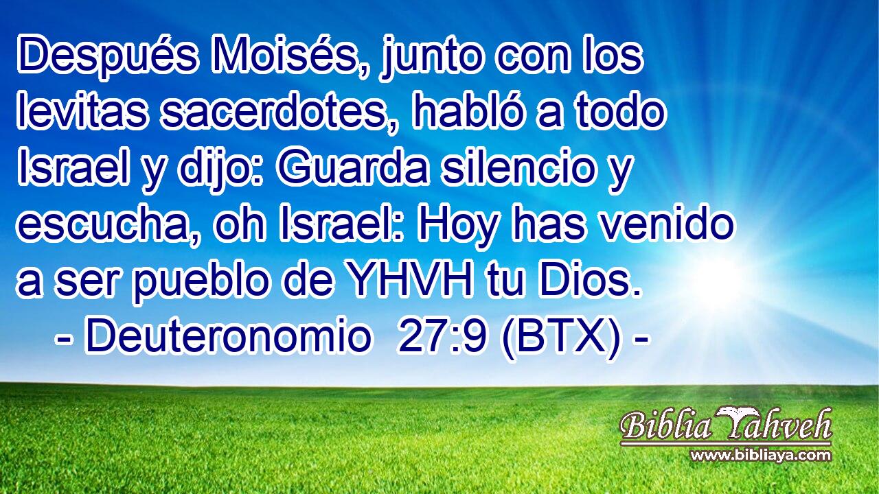 Después Moisés, junto con los levitas sacerdotes, habló a todo Israel y dijo: Guarda silencio y escucha, oh Israel: Hoy has venido a ser pueblo de YHVH tu Dios.