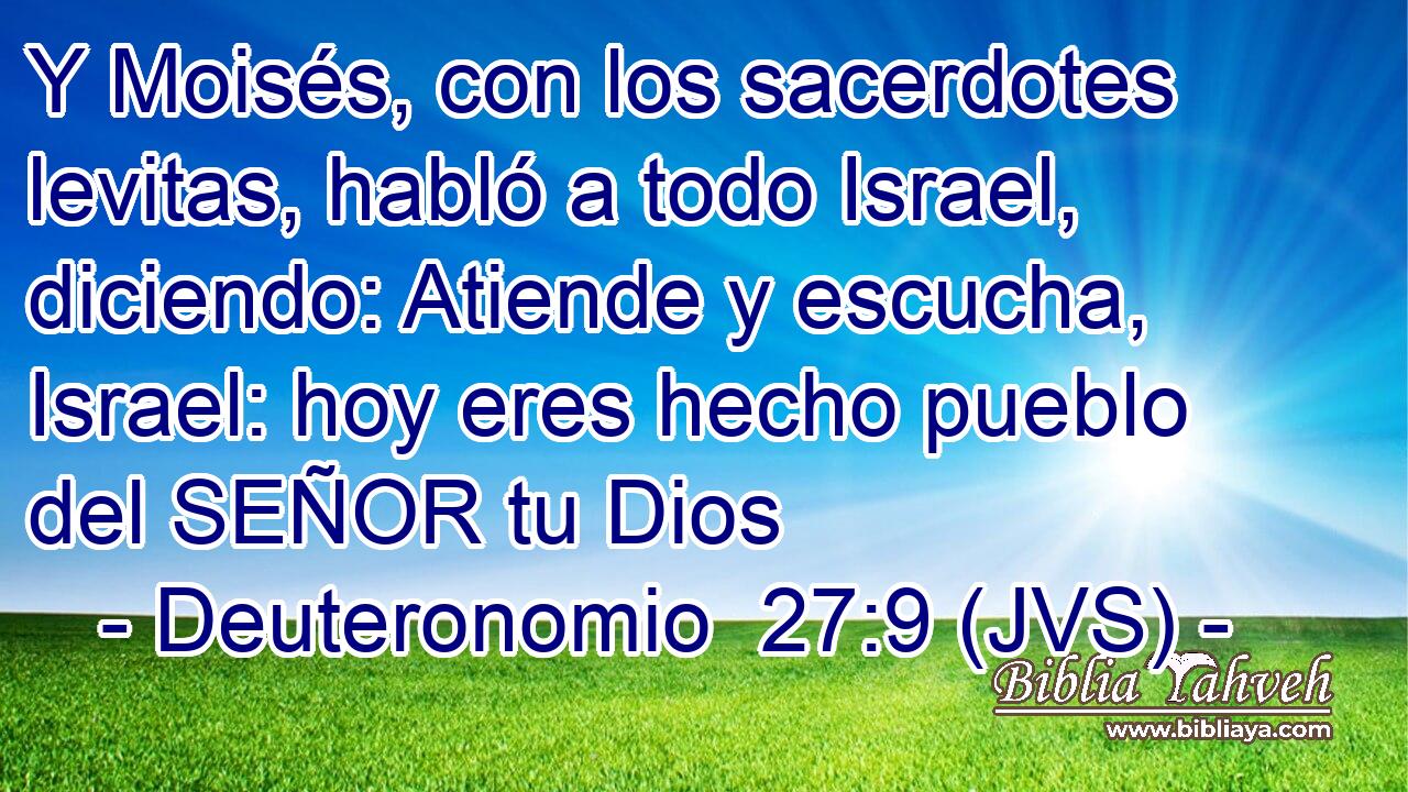 Y Moisés, con los sacerdotes levitas, habló a todo Israel, diciendo: Atiende y escucha, Israel: hoy eres hecho pueblo del SEÑOR tu Dios