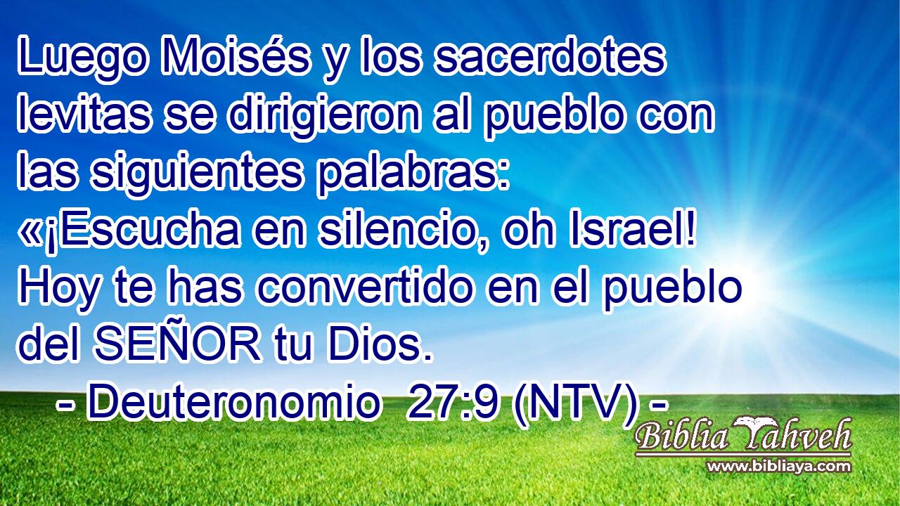 Luego Moisés y los sacerdotes levitas se dirigieron al pueblo con las siguientes palabras: «¡Escucha en silencio, oh Israel! Hoy te has convertido en el pueblo del SEÑOR tu Dios.