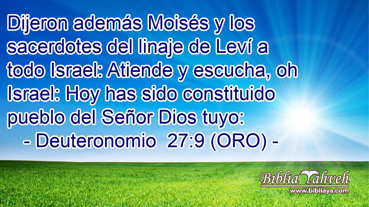  Dijeron además Moisés y los sacerdotes del linaje de Leví a todo Israel: Atiende y escucha, oh Israel: Hoy has sido constituido pueblo del Señor Dios tuyo: 