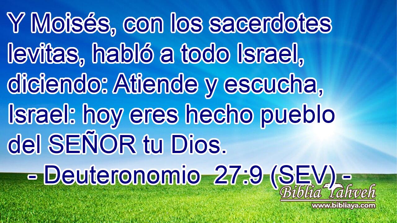 Y Moisés, con los sacerdotes levitas, habló a todo Israel, diciendo: Atiende y escucha, Israel: hoy eres hecho pueblo del SEÑOR tu Dios.