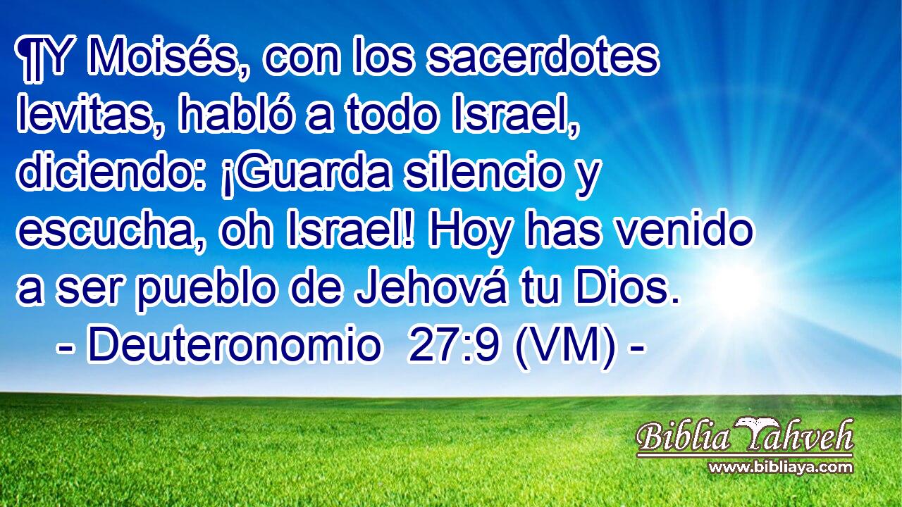  ¶Y Moisés, con los sacerdotes levitas, habló a todo Israel, diciendo: ¡Guarda silencio y escucha, oh Israel! Hoy has venido a ser pueblo de Jehová tu Dios. 