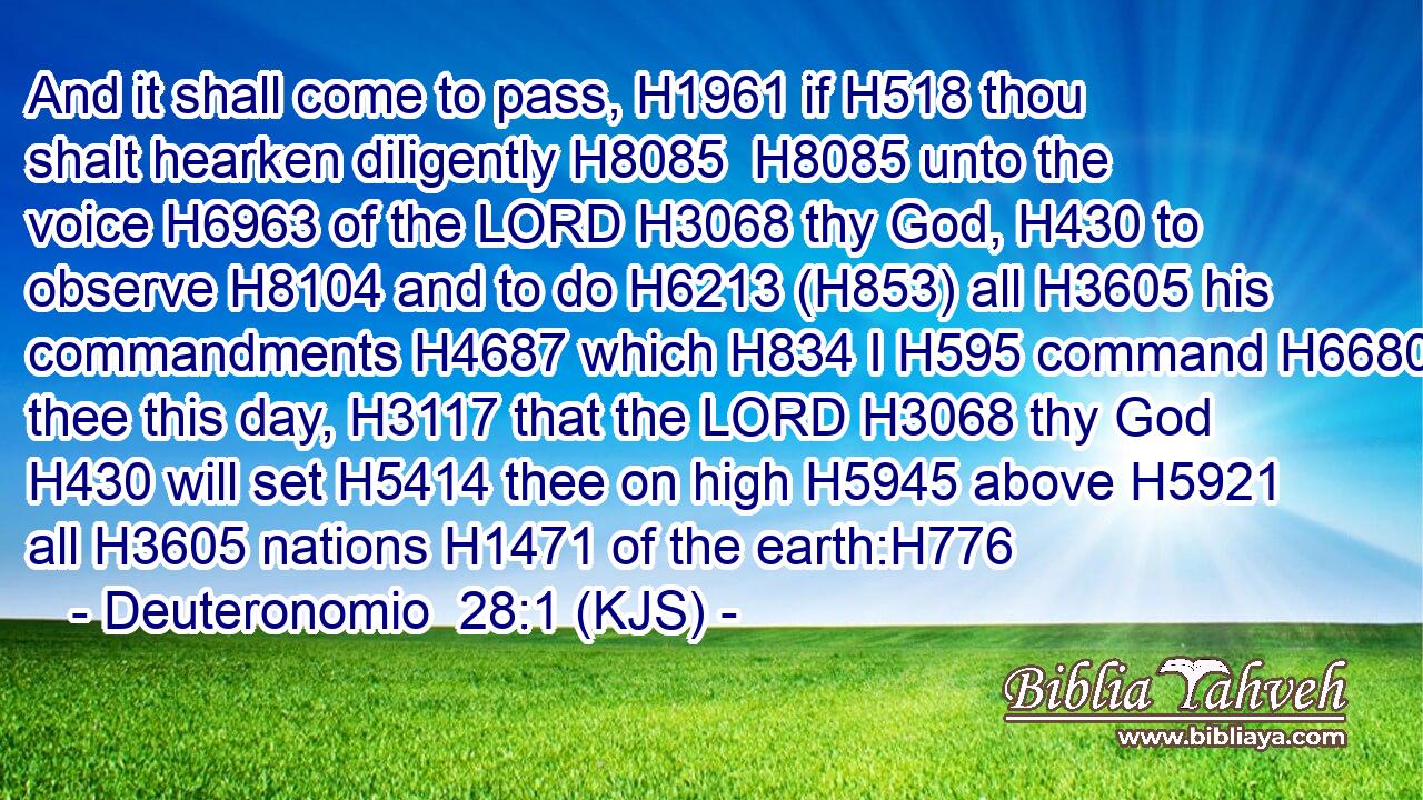 And it shall come to pass, H1961 if H518 thou shalt hearken diligently H8085  H8085 unto the voice H6963 of the LORD H3068 thy God, H430 to observe H8104 and to do H6213 (H853) all H3605 his commandments H4687 which H834 I H595 command H6680 thee this day, H3117 that the LORD H3068 thy God H430 will set H5414 thee on high H5945 above H5921 all H3605 nations H1471 of the earth:H776