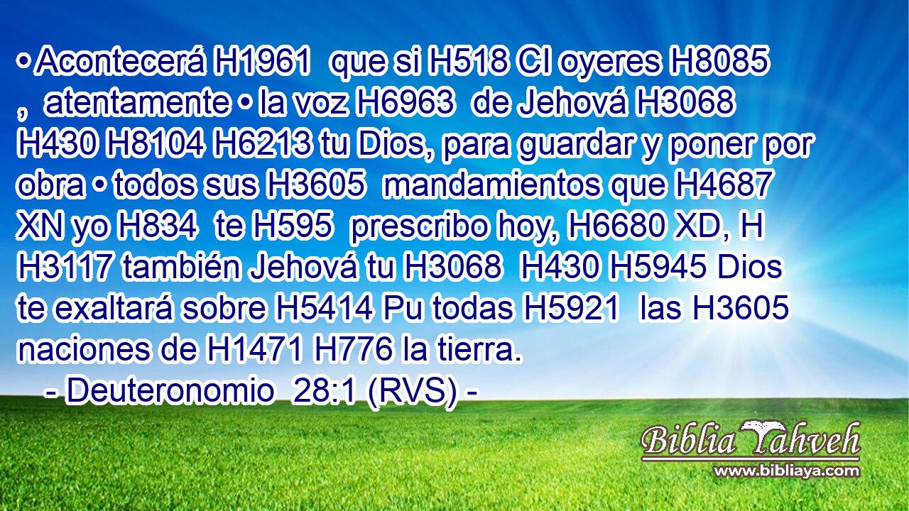 • Acontecerá H1961  que si H518 CI oyeres H8085 ,  atentamente • la voz H6963  de Jehová H3068  H430 H8104 H6213 tu Dios, para guardar y poner por obra • todos sus H3605  mandamientos que H4687 XN yo H834  te H595  prescribo hoy, H6680 XD, H H3117 también Jehová tu H3068  H430 H5945 Dios te exaltará sobre H5414 Pu todas H5921  las H3605 naciones de H1471 H776 la tierra. 