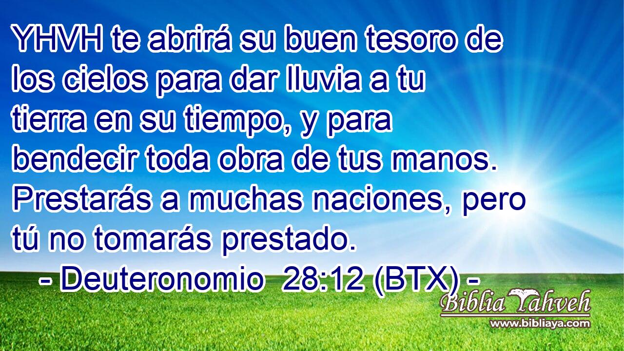 YHVH te abrirá su buen tesoro de los cielos para dar lluvia a tu tierra en su tiempo, y para bendecir toda obra de tus manos. Prestarás a muchas naciones, pero tú no tomarás prestado.