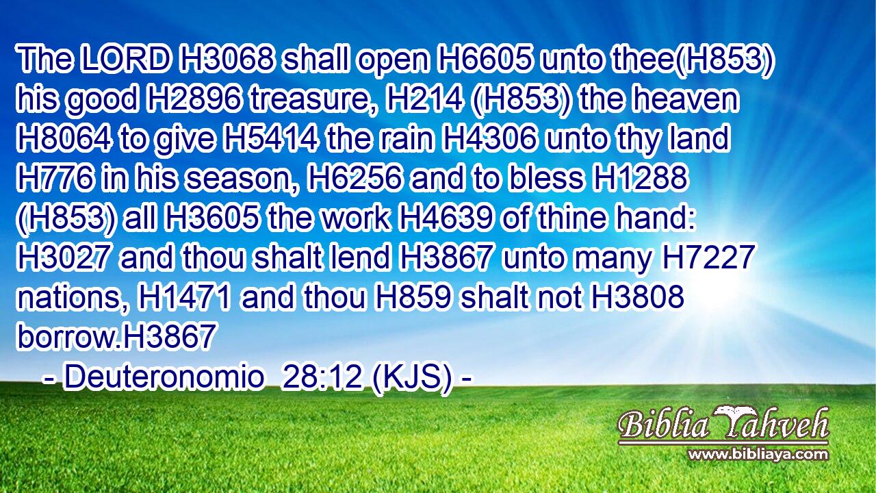 The LORD H3068 shall open H6605 unto thee(H853) his good H2896 treasure, H214 (H853) the heaven H8064 to give H5414 the rain H4306 unto thy land H776 in his season, H6256 and to bless H1288 (H853) all H3605 the work H4639 of thine hand: H3027 and thou shalt lend H3867 unto many H7227 nations, H1471 and thou H859 shalt not H3808 borrow.H3867