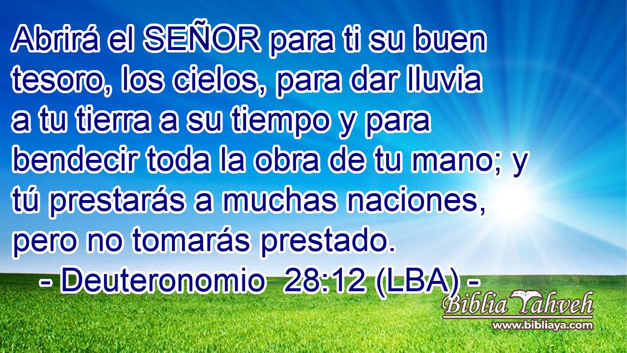 Abrirá el SEÑOR para ti su buen tesoro, los cielos, para dar lluvia a tu tierra a su tiempo y para bendecir toda la obra de tu mano; y tú prestarás a muchas naciones, pero no tomarás prestado.