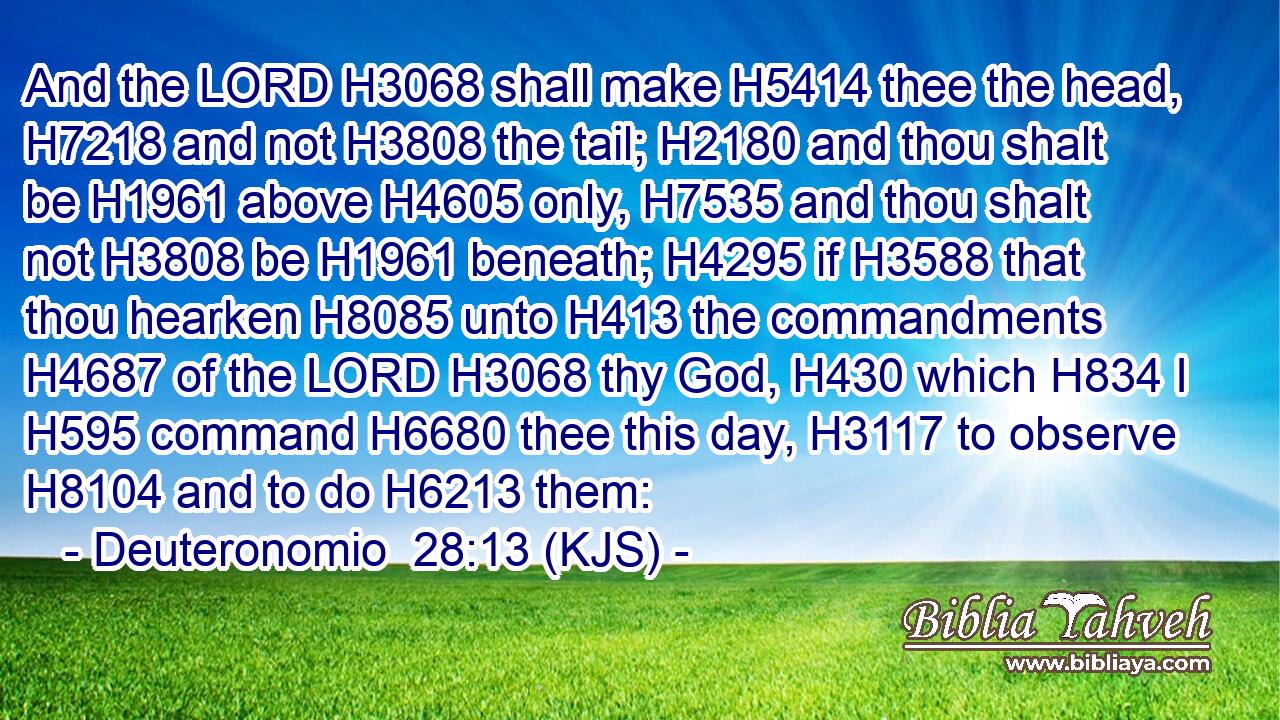 And the LORD H3068 shall make H5414 thee the head, H7218 and not H3808 the tail; H2180 and thou shalt be H1961 above H4605 only, H7535 and thou shalt not H3808 be H1961 beneath; H4295 if H3588 that thou hearken H8085 unto H413 the commandments H4687 of the LORD H3068 thy God, H430 which H834 I H595 command H6680 thee this day, H3117 to observe H8104 and to do H6213 them: