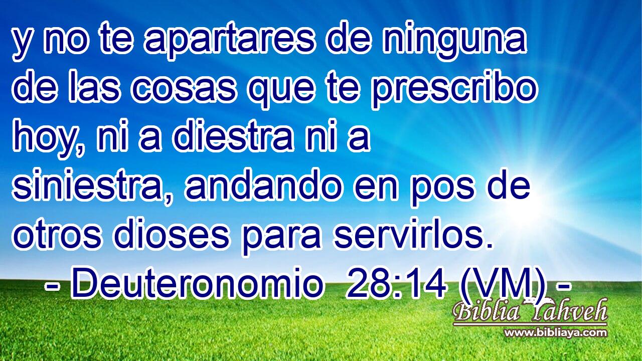  y no te apartares de ninguna de las cosas que te prescribo hoy, ni a diestra ni a siniestra, andando en pos de otros dioses para servirlos. 