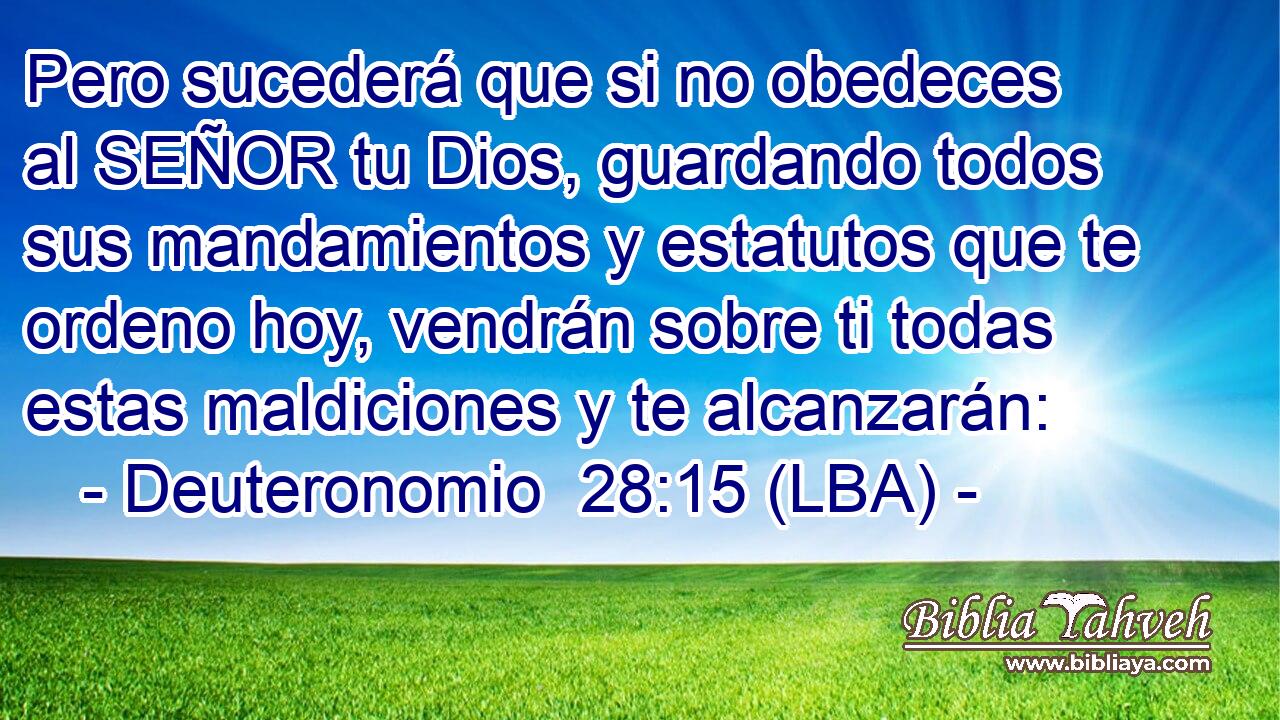 Pero sucederá que si no obedeces al SEÑOR tu Dios, guardando todos sus mandamientos y estatutos que te ordeno hoy, vendrán sobre ti todas estas maldiciones y te alcanzarán: