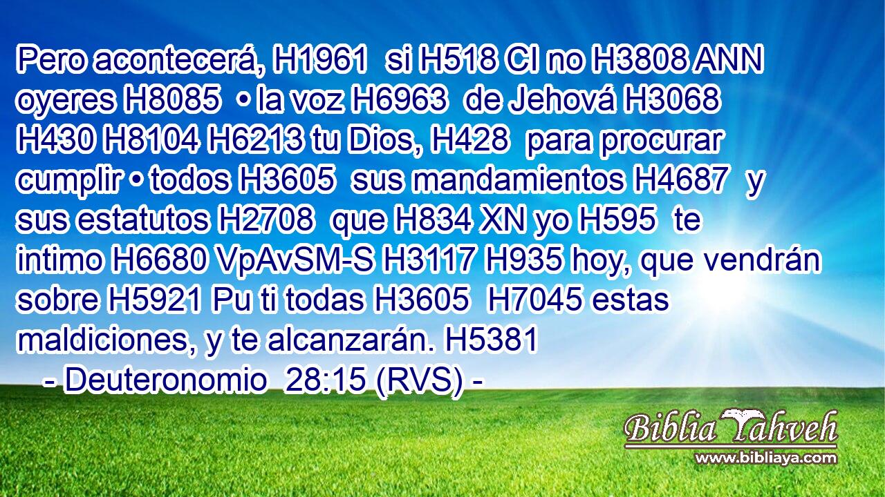 Pero acontecerá, H1961  si H518 CI no H3808 ANN oyeres H8085  • la voz H6963  de Jehová H3068  H430 H8104 H6213 tu Dios, H428  para procurar cumplir • todos H3605  sus mandamientos H4687  y sus estatutos H2708  que H834 XN yo H595  te intimo H6680 VpAvSM-S H3117 H935 hoy, que vendrán sobre H5921 Pu ti todas H3605  H7045 estas maldiciones, y te alcanzarán. H5381  