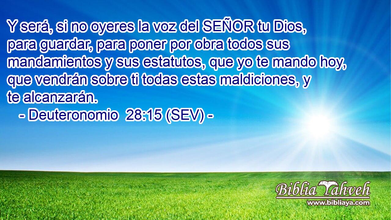 Y será, si no oyeres la voz del SEÑOR tu Dios, para guardar, para poner por obra todos sus mandamientos y sus estatutos, que yo te mando hoy, que vendrán sobre ti todas estas maldiciones, y te alcanzarán.