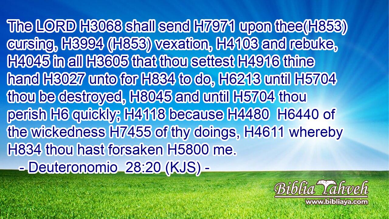 The LORD H3068 shall send H7971 upon thee(H853) cursing, H3994 (H853) vexation, H4103 and rebuke, H4045 in all H3605 that thou settest H4916 thine hand H3027 unto for H834 to do, H6213 until H5704 thou be destroyed, H8045 and until H5704 thou perish H6 quickly; H4118 because H4480  H6440 of the wickedness H7455 of thy doings, H4611 whereby H834 thou hast forsaken H5800 me.