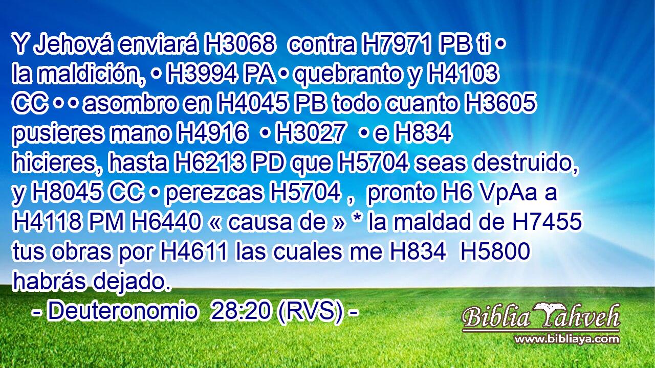 Y Jehová enviará H3068  contra H7971 PB ti • la maldición, • H3994 PA • quebranto y H4103 CC • • asombro en H4045 PB todo cuanto H3605 pusieres mano H4916  • H3027  • e H834 hicieres, hasta H6213 PD que H5704 seas destruido, y H8045 CC • perezcas H5704 ,  pronto H6 VpAa a H4118 PM H6440 « causa de » * la maldad de H7455 tus obras por H4611 las cuales me H834  H5800 habrás dejado. 