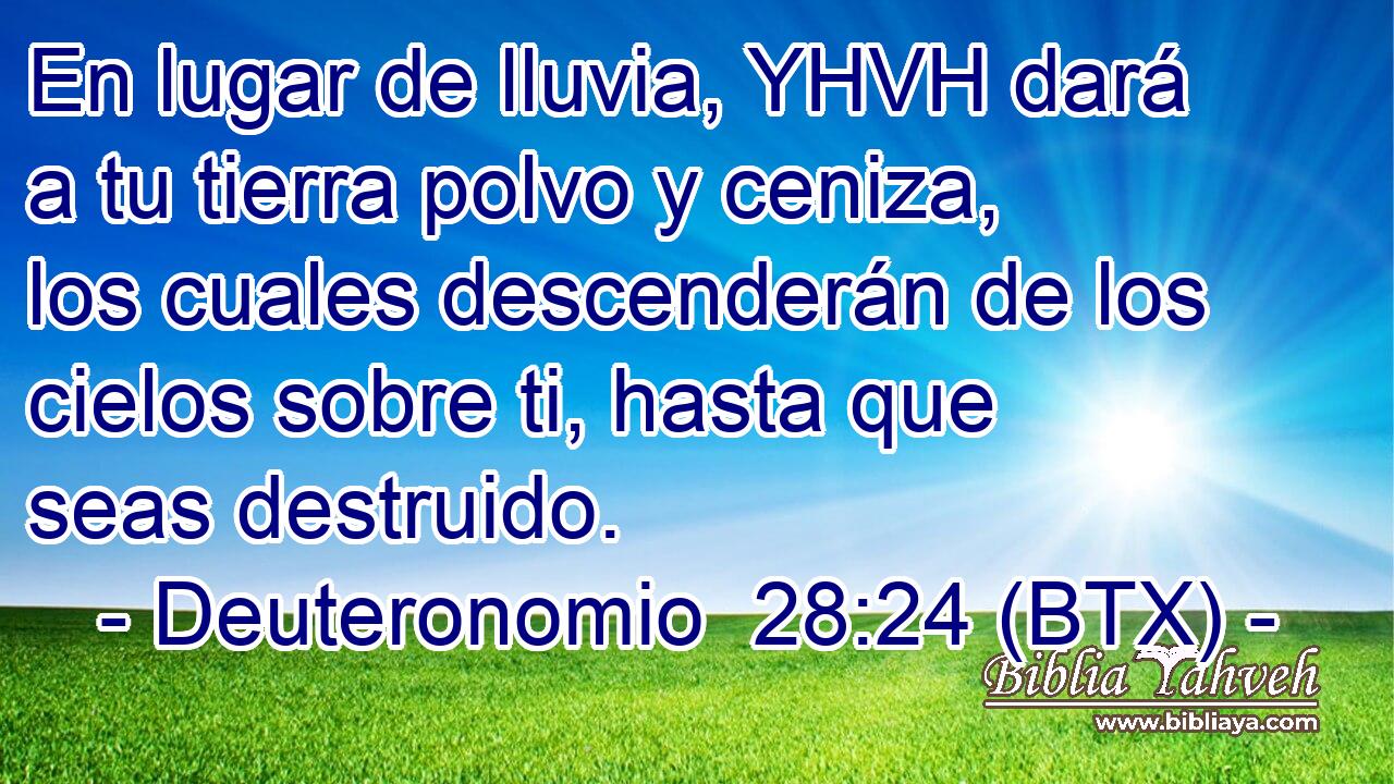 En lugar de lluvia, YHVH dará a tu tierra polvo y ceniza, los cuales descenderán de los cielos sobre ti, hasta que seas destruido.
