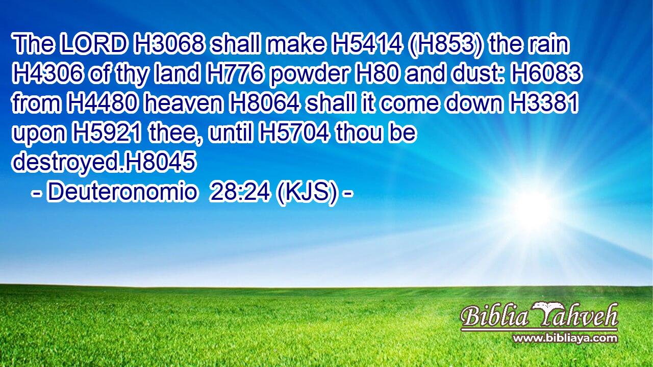 The LORD H3068 shall make H5414 (H853) the rain H4306 of thy land H776 powder H80 and dust: H6083 from H4480 heaven H8064 shall it come down H3381 upon H5921 thee, until H5704 thou be destroyed.H8045