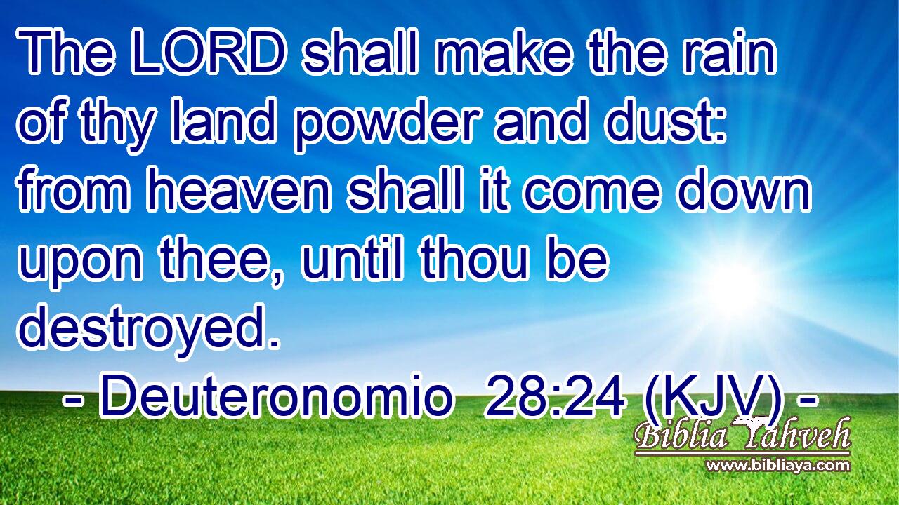 The LORD shall make the rain of thy land powder and dust: from heaven shall it come down upon thee, until thou be destroyed.