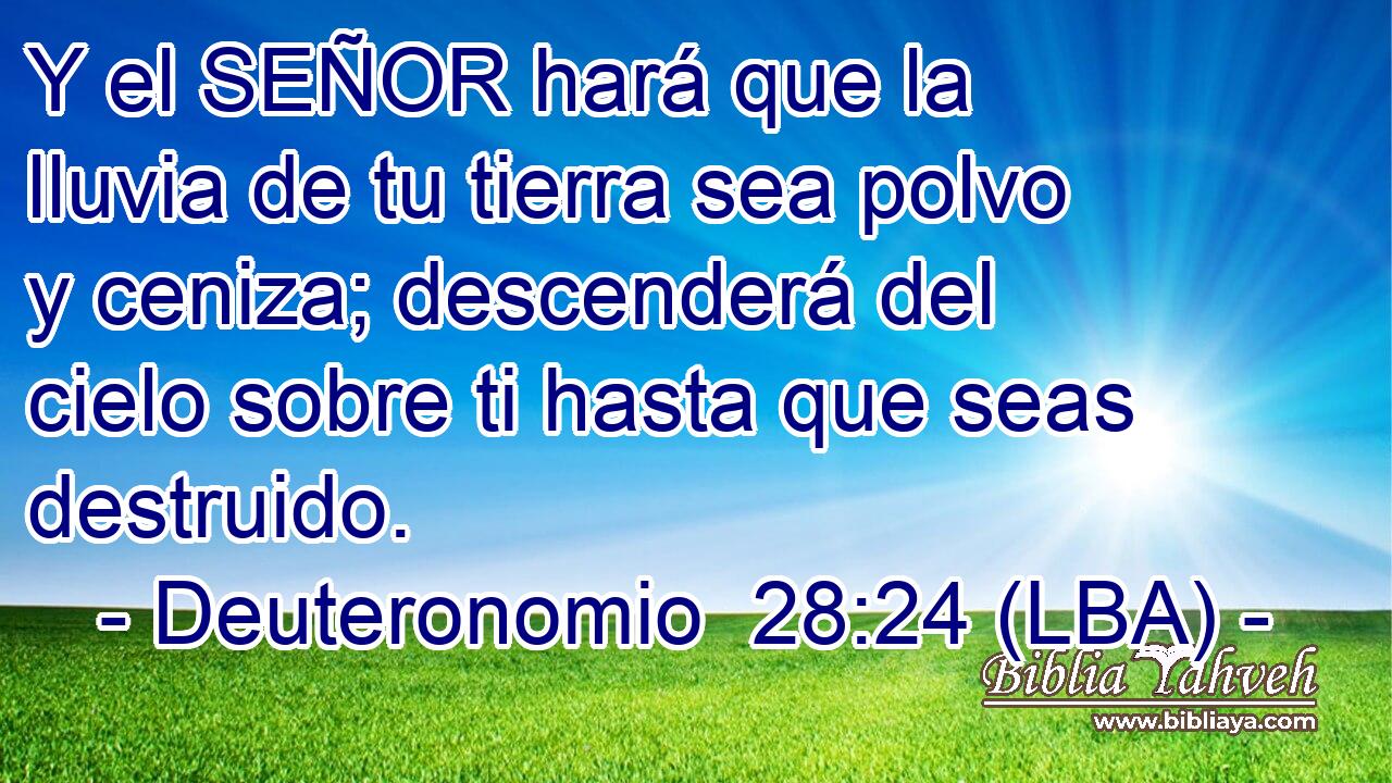 Y el SEÑOR hará que la lluvia de tu tierra sea polvo y ceniza; descenderá del cielo sobre ti hasta que seas destruido.