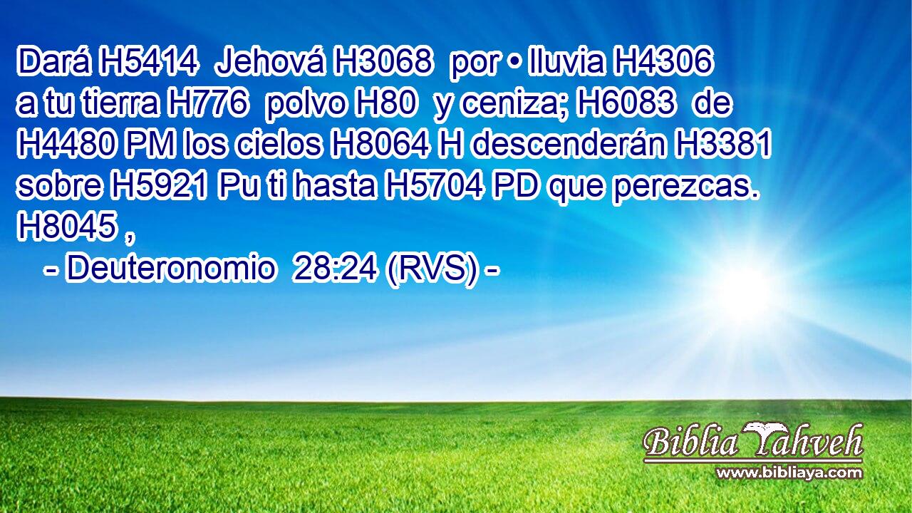 Dará H5414  Jehová H3068  por • lluvia H4306  a tu tierra H776  polvo H80  y ceniza; H6083  de H4480 PM los cielos H8064 H descenderán H3381  sobre H5921 Pu ti hasta H5704 PD que perezcas. H8045 ,  