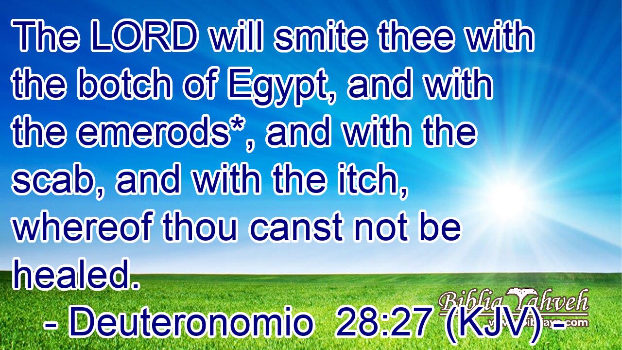 The LORD will smite thee with the botch of Egypt, and with the emerods*, and with the scab, and with the itch, whereof thou canst not be healed.