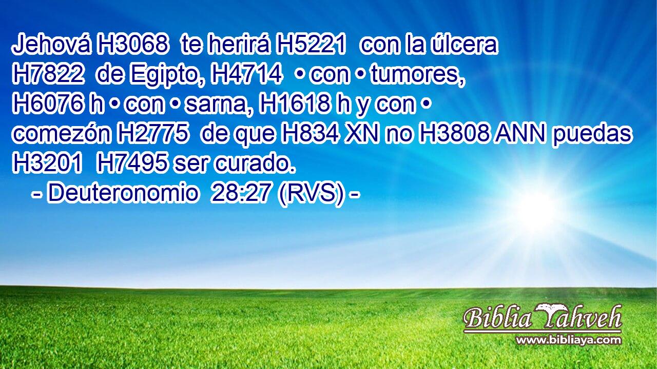 Jehová H3068  te herirá H5221  con la úlcera H7822  de Egipto, H4714  • con • tumores, H6076 h • con • sarna, H1618 h y con • comezón H2775  de que H834 XN no H3808 ANN puedas H3201  H7495 ser curado. 
