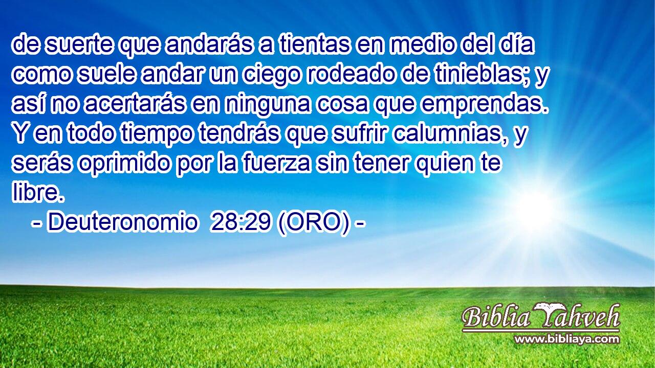  de suerte que andarás a tientas en medio del día como suele andar un ciego rodeado de tinieblas; y así no acertarás en ninguna cosa que emprendas. Y en todo tiempo tendrás que sufrir calumnias, y serás oprimido por la fuerza sin tener quien te libre. 