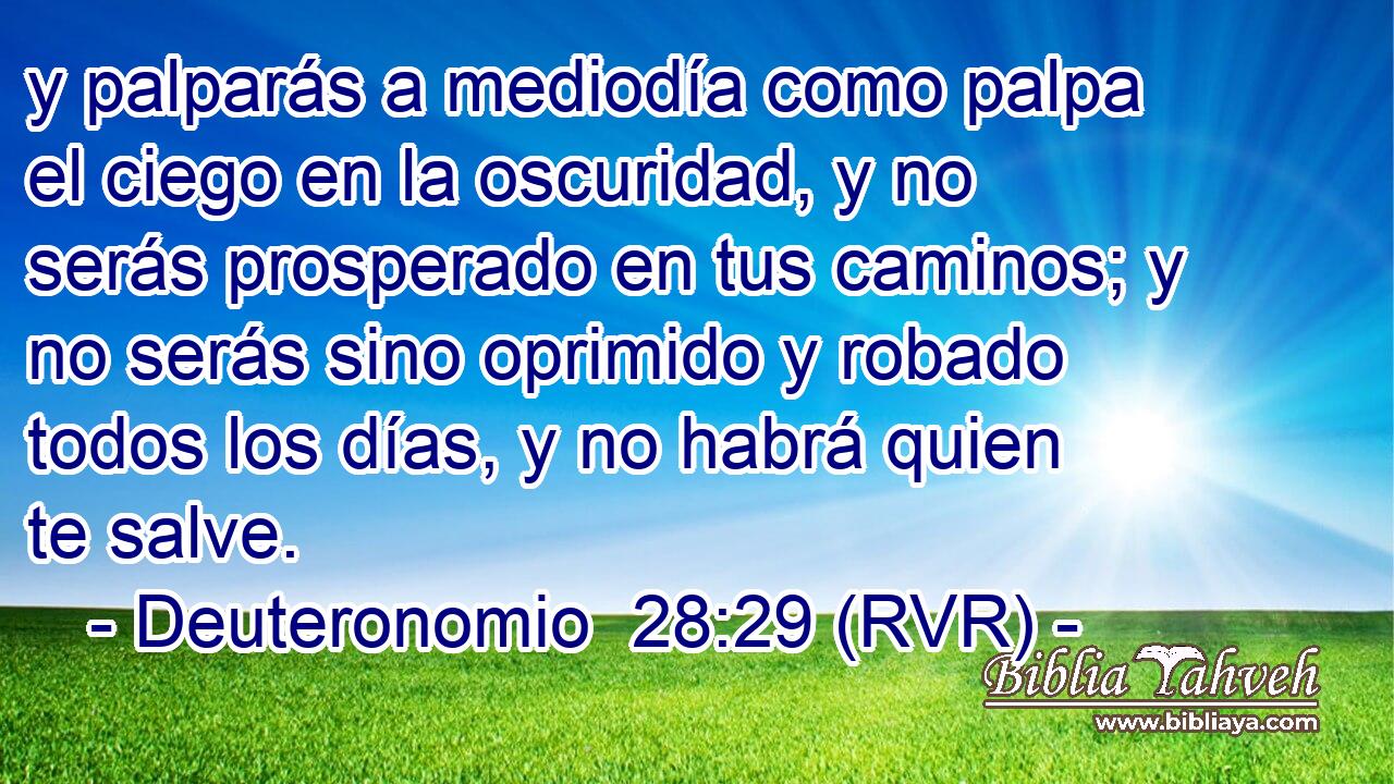 y palparás a mediodía como palpa el ciego en la oscuridad, y no serás prosperado en tus caminos; y no serás sino oprimido y robado todos los días, y no habrá quien te salve.