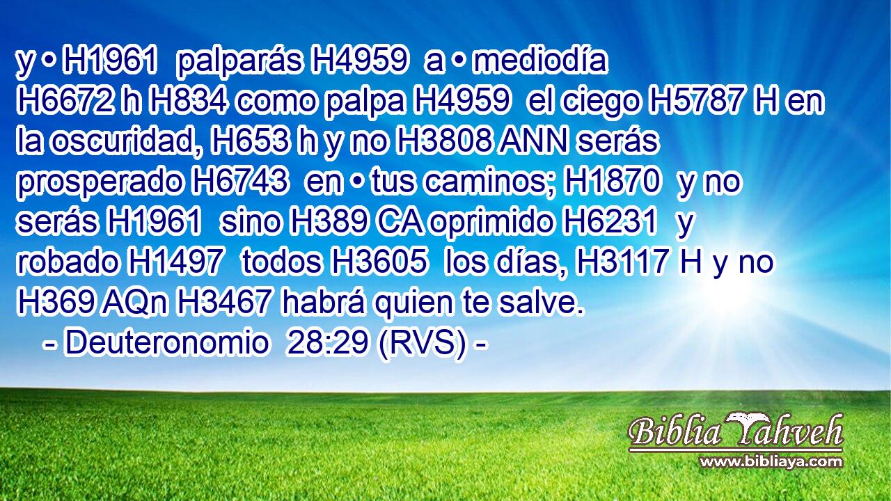 y • H1961  palparás H4959  a • mediodía H6672 h H834 como palpa H4959  el ciego H5787 H en la oscuridad, H653 h y no H3808 ANN serás prosperado H6743  en • tus caminos; H1870  y no serás H1961  sino H389 CA oprimido H6231  y robado H1497  todos H3605  los días, H3117 H y no H369 AQn H3467 habrá quien te salve. 