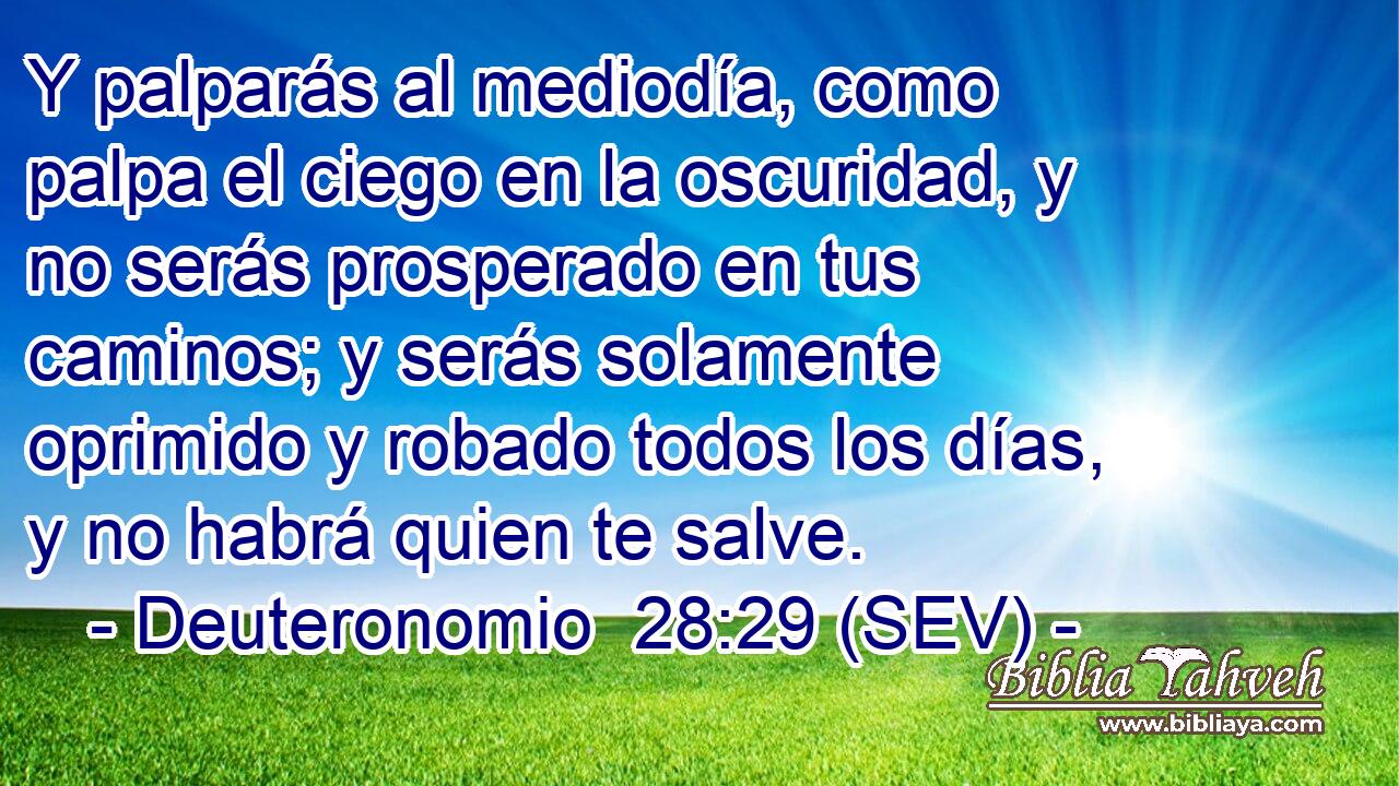 Y palparás al mediodía, como palpa el ciego en la oscuridad, y no serás prosperado en tus caminos; y serás solamente oprimido y robado todos los días, y no habrá quien te salve.