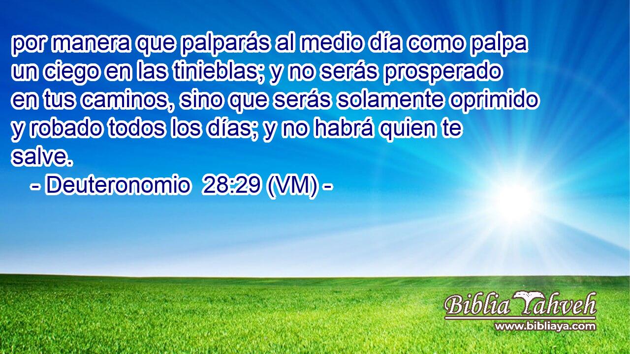  por manera que palparás al medio día como palpa un ciego en las tinieblas; y no serás prosperado en tus caminos, sino que serás solamente oprimido y robado todos los días; y no habrá quien te salve. 