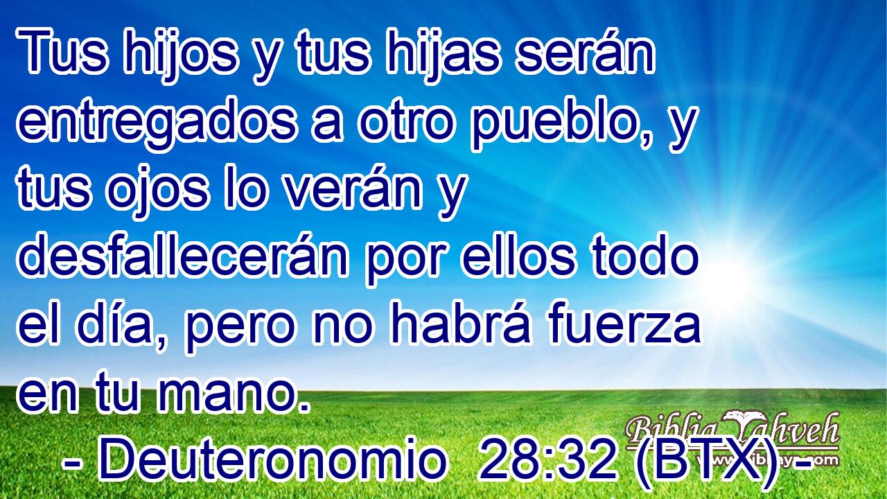 Tus hijos y tus hijas serán entregados a otro pueblo, y tus ojos lo verán y desfallecerán por ellos todo el día, pero no habrá fuerza en tu mano.