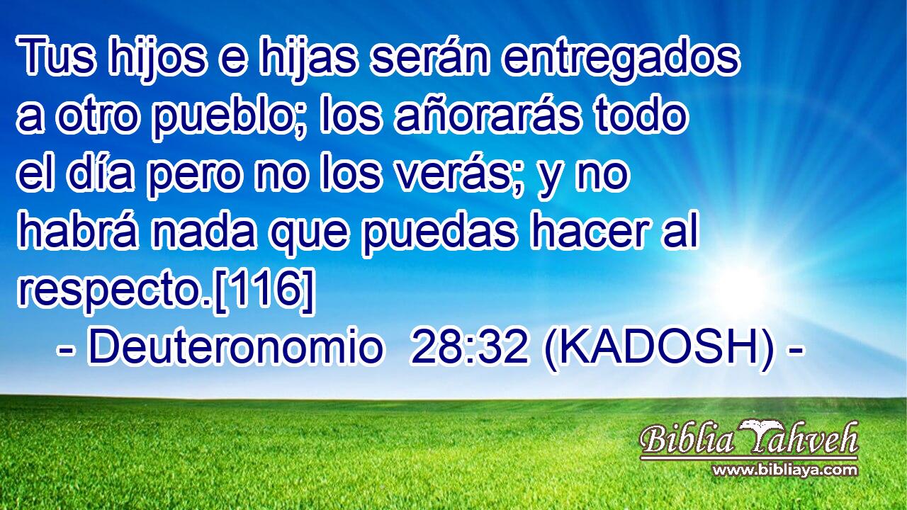  Tus hijos e hijas serán entregados a otro pueblo; los añorarás todo el día pero no los verás; y no habrá nada que puedas hacer al respecto.[116] 