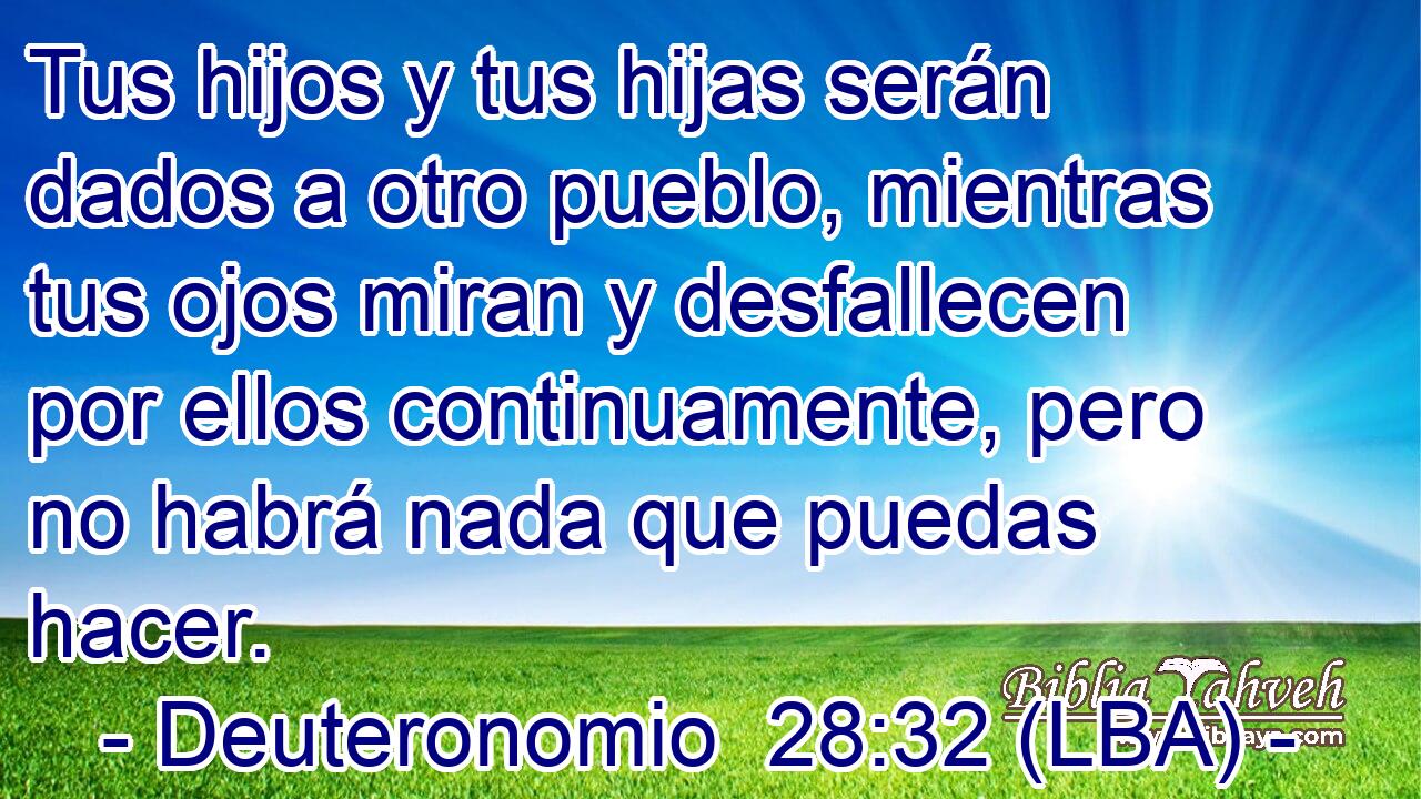 Tus hijos y tus hijas serán dados a otro pueblo, mientras tus ojos miran y desfallecen por ellos continuamente, pero no habrá nada que puedas hacer.