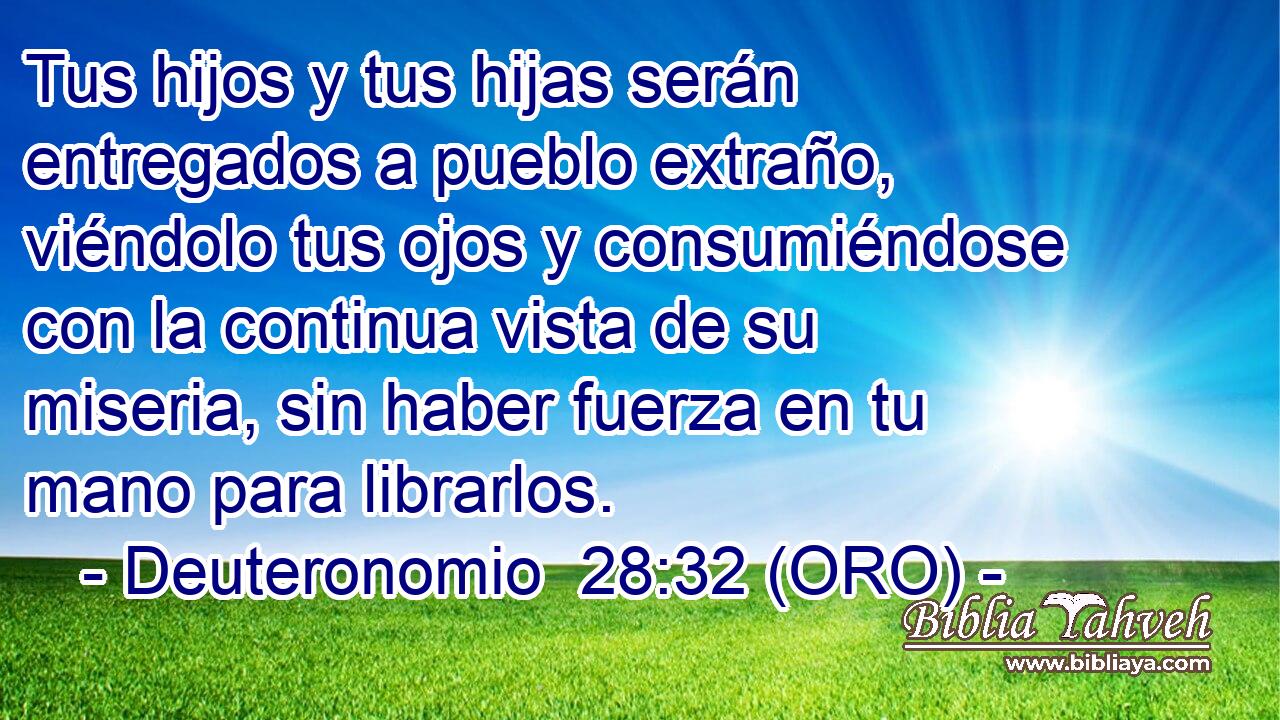  Tus hijos y tus hijas serán entregados a pueblo extraño, viéndolo tus ojos y consumiéndose con la continua vista de su miseria, sin haber fuerza en tu mano para librarlos. 