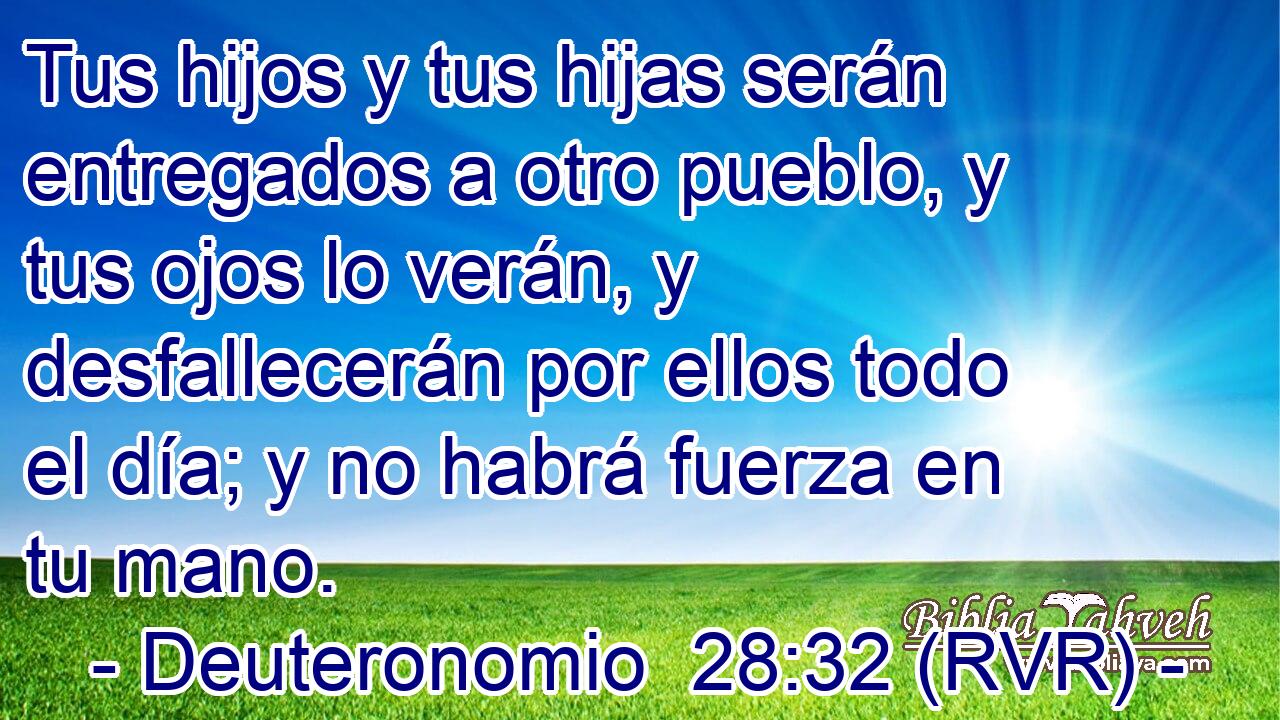 Tus hijos y tus hijas serán entregados a otro pueblo, y tus ojos lo verán, y desfallecerán por ellos todo el día; y no habrá fuerza en tu mano.
