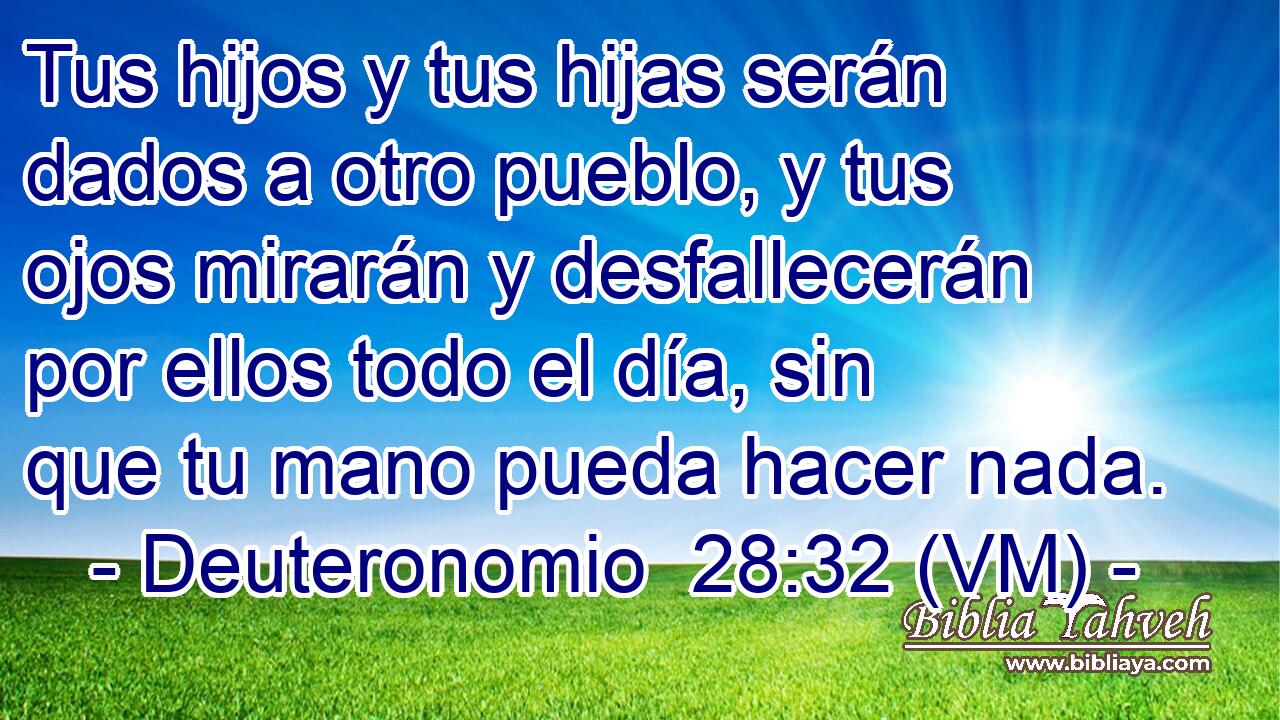  Tus hijos y tus hijas serán dados a otro pueblo, y tus ojos mirarán y desfallecerán por ellos todo el día, sin que tu mano pueda hacer nada. 