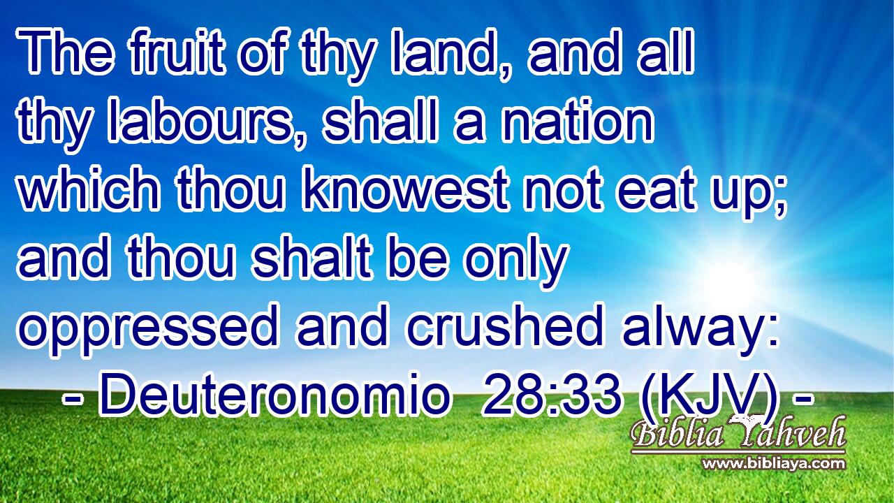 The fruit of thy land, and all thy labours, shall a nation which thou knowest not eat up; and thou shalt be only oppressed and crushed alway: