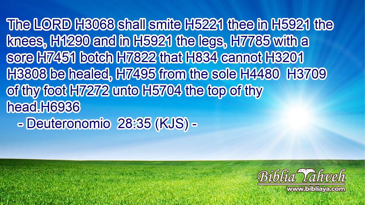 The LORD H3068 shall smite H5221 thee in H5921 the knees, H1290 and in H5921 the legs, H7785 with a sore H7451 botch H7822 that H834 cannot H3201  H3808 be healed, H7495 from the sole H4480  H3709 of thy foot H7272 unto H5704 the top of thy head.H6936