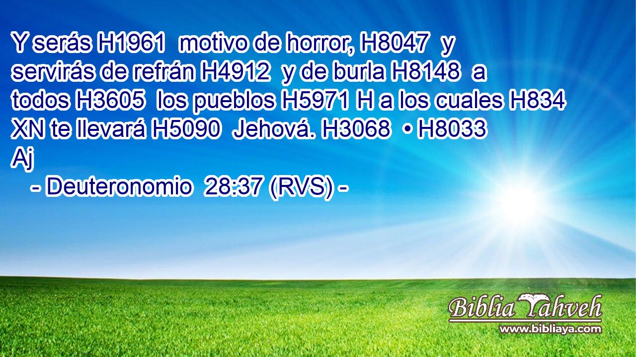 Y serás H1961  motivo de horror, H8047  y servirás de refrán H4912  y de burla H8148  a todos H3605  los pueblos H5971 H a los cuales H834 XN te llevará H5090  Jehová. H3068  • H8033 Aj 
