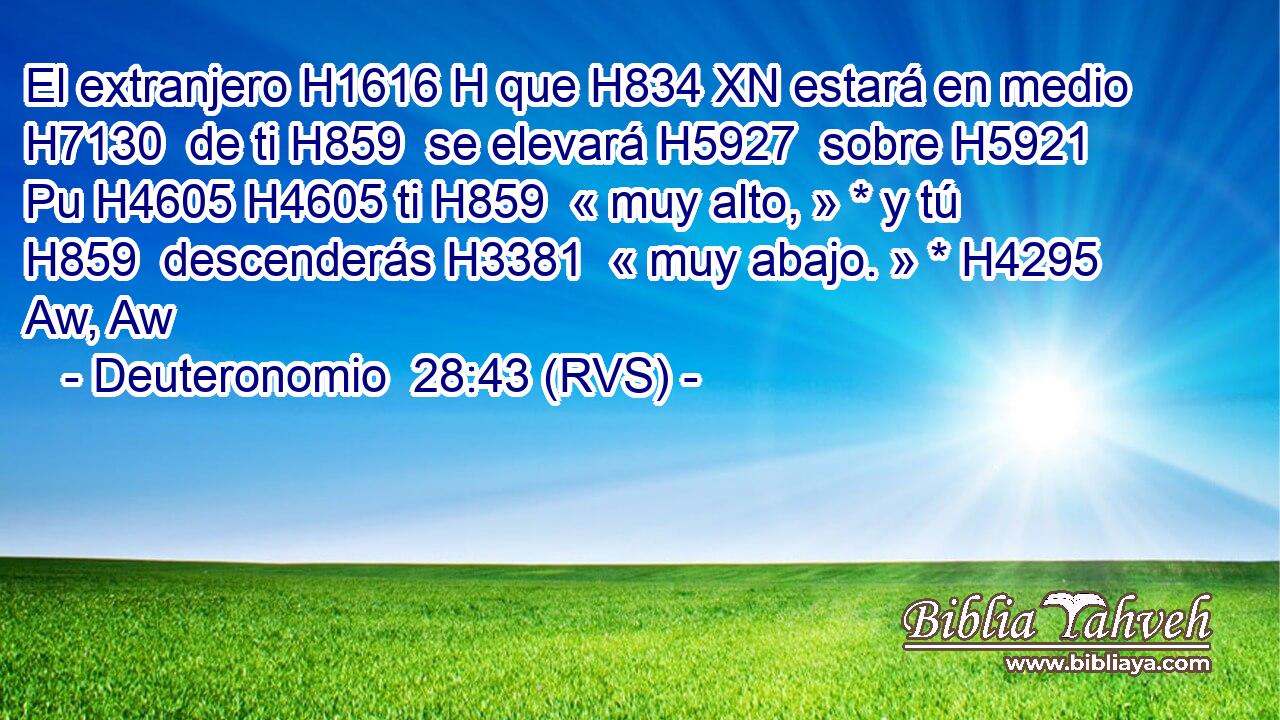 El extranjero H1616 H que H834 XN estará en medio H7130  de ti H859  se elevará H5927  sobre H5921 Pu H4605 H4605 ti H859  « muy alto, » * y tú H859  descenderás H3381  « muy abajo. » * H4295 Aw, Aw 