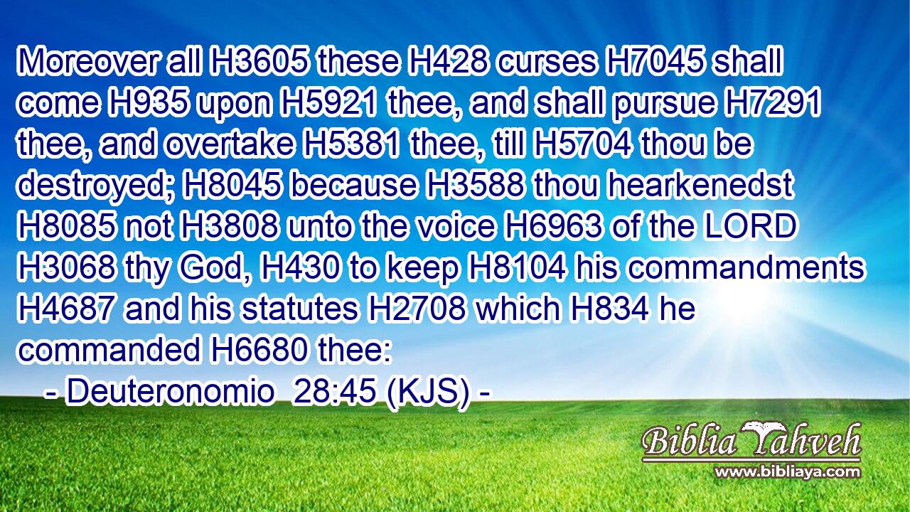 Moreover all H3605 these H428 curses H7045 shall come H935 upon H5921 thee, and shall pursue H7291 thee, and overtake H5381 thee, till H5704 thou be destroyed; H8045 because H3588 thou hearkenedst H8085 not H3808 unto the voice H6963 of the LORD H3068 thy God, H430 to keep H8104 his commandments H4687 and his statutes H2708 which H834 he commanded H6680 thee: