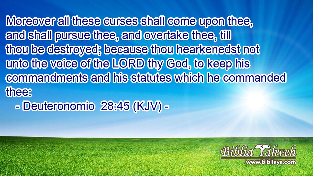 Moreover all these curses shall come upon thee, and shall pursue thee, and overtake thee, till thou be destroyed; because thou hearkenedst not unto the voice of the LORD thy God, to keep his commandments and his statutes which he commanded thee: