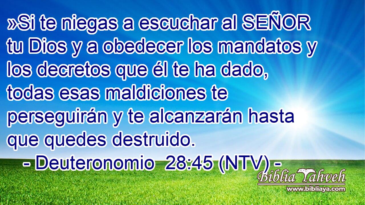 »Si te niegas a escuchar al SEÑOR tu Dios y a obedecer los mandatos y los decretos que él te ha dado, todas esas maldiciones te perseguirán y te alcanzarán hasta que quedes destruido.
