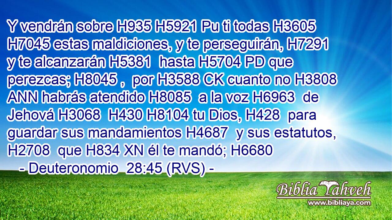 Y vendrán sobre H935 H5921 Pu ti todas H3605  H7045 estas maldiciones, y te perseguirán, H7291  y te alcanzarán H5381  hasta H5704 PD que perezcas; H8045 ,  por H3588 CK cuanto no H3808 ANN habrás atendido H8085  a la voz H6963  de Jehová H3068  H430 H8104 tu Dios, H428  para guardar sus mandamientos H4687  y sus estatutos, H2708  que H834 XN él te mandó; H6680  