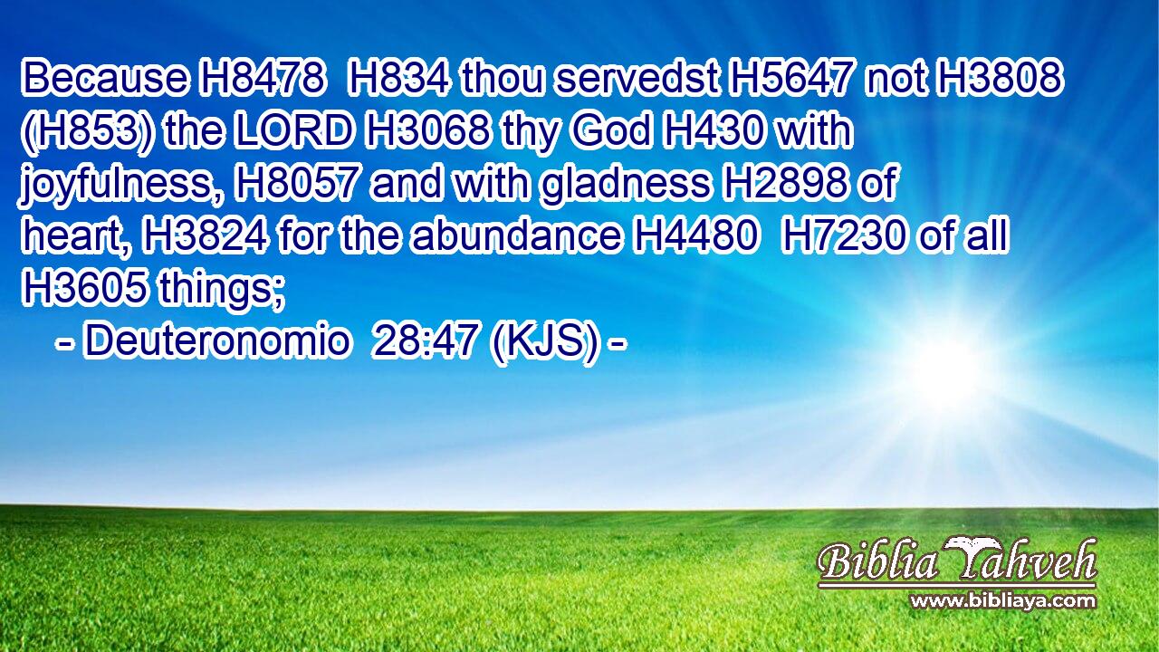 Because H8478  H834 thou servedst H5647 not H3808 (H853) the LORD H3068 thy God H430 with joyfulness, H8057 and with gladness H2898 of heart, H3824 for the abundance H4480  H7230 of all H3605 things;