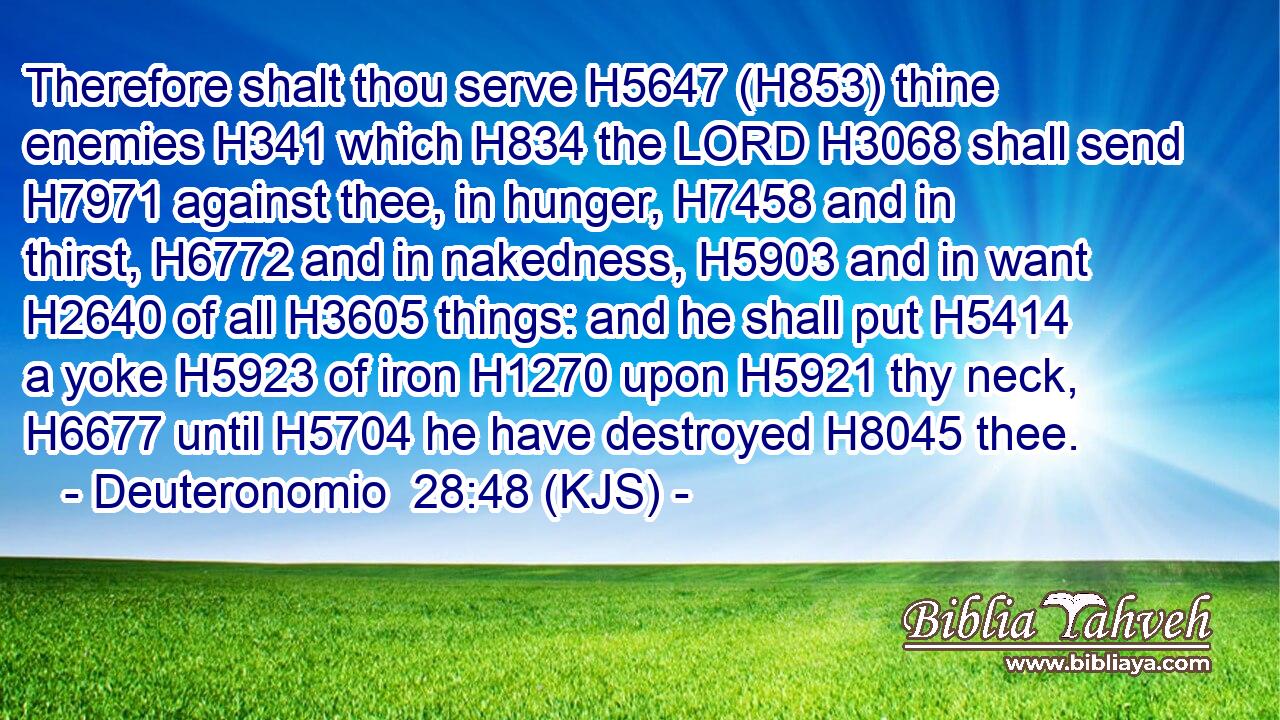 Therefore shalt thou serve H5647 (H853) thine enemies H341 which H834 the LORD H3068 shall send H7971 against thee, in hunger, H7458 and in thirst, H6772 and in nakedness, H5903 and in want H2640 of all H3605 things: and he shall put H5414 a yoke H5923 of iron H1270 upon H5921 thy neck, H6677 until H5704 he have destroyed H8045 thee.