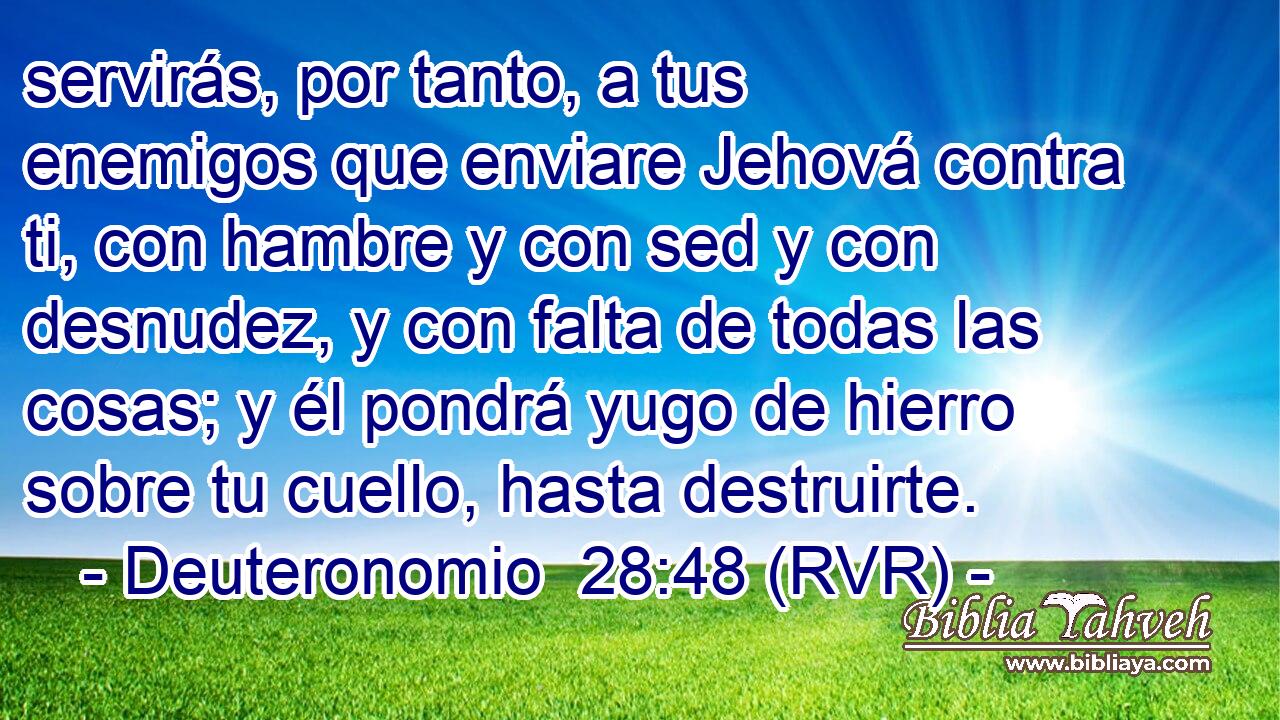 servirás, por tanto, a tus enemigos que enviare Jehová contra ti, con hambre y con sed y con desnudez, y con falta de todas las cosas; y él pondrá yugo de hierro sobre tu cuello, hasta destruirte.